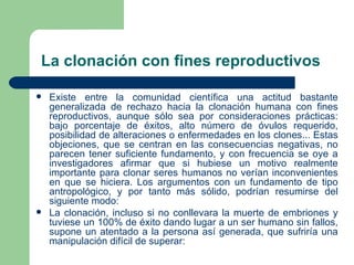 La clonación con fines reproductivos

   Existe entre la comunidad científica una actitud bastante
    generalizada de rechazo hacia la clonación humana con fines
    reproductivos, aunque sólo sea por consideraciones prácticas:
    bajo porcentaje de éxitos, alto número de óvulos requerido,
    posibilidad de alteraciones o enfermedades en los clones... Estas
    objeciones, que se centran en las consecuencias negativas, no
    parecen tener suficiente fundamento, y con frecuencia se oye a
    investigadores afirmar que si hubiese un motivo realmente
    importante para clonar seres humanos no verían inconvenientes
    en que se hiciera. Los argumentos con un fundamento de tipo
    antropológico, y por tanto más sólido, podrían resumirse del
    siguiente modo:
   La clonación, incluso si no conllevara la muerte de embriones y
    tuviese un 100% de éxito dando lugar a un ser humano sin fallos,
    supone un atentado a la persona así generada, que sufriría una
    manipulación difícil de superar:
 