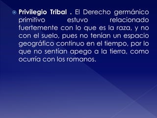  Privilegio Tribal . El Derecho germánico
primitivo estuvo relacionado
fuertemente con lo que es la raza, y no
con el suelo, pues no tenían un espacio
geográfico continuo en el tiempo, por lo
que no sentían apego a la tierra, como
ocurría con los romanos.
 