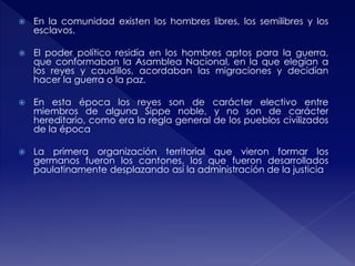  En la comunidad existen los hombres libres, los semilibres y los
esclavos.
 El poder político residía en los hombres aptos para la guerra,
que conformaban la Asamblea Nacional, en la que elegían a
los reyes y caudillos, acordaban las migraciones y decidían
hacer la guerra o la paz.
 En esta época los reyes son de carácter electivo entre
miembros de alguna Sippe noble, y no son de carácter
hereditario, como era la regla general de los pueblos civilizados
de la época
 La primera organización territorial que vieron formar los
germanos fueron los cantones, los que fueron desarrollados
paulatinamente desplazando así la administración de la justicia
 