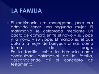  El matrimonio era monógamo, pero era
admitido tener una segunda mujer. El
matrimonio se celebraba mediante un
pacto de compra entre el novio y su Sippe
y la novia y su Sippe. El marido es el que
dota a la mujer de bueyes y armas, como
forma de pago.
En la familia, existe la herencia como
continuidad patrimonial de la familia,
desconociendo así el concepto de
testamento.
 