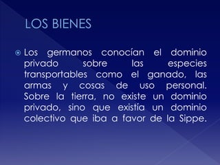  Los germanos conocían el dominio
privado sobre las especies
transportables como el ganado, las
armas y cosas de uso personal.
Sobre la tierra, no existe un dominio
privado, sino que existía un dominio
colectivo que iba a favor de la Sippe.
 