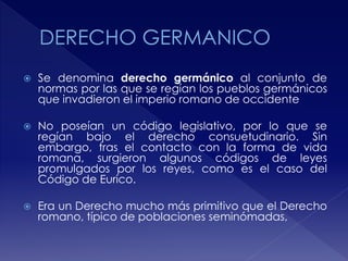  Se denomina derecho germánico al conjunto de
normas por las que se regían los pueblos germánicos
que invadieron el imperio romano de occidente
 No poseían un código legislativo, por lo que se
regían bajo el derecho consuetudinario. Sin
embargo, tras el contacto con la forma de vida
romana, surgieron algunos códigos de leyes
promulgados por los reyes, como es el caso del
Código de Eurico.
 Era un Derecho mucho más primitivo que el Derecho
romano, típico de poblaciones seminómadas,
 