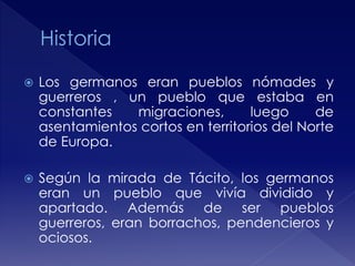  Los germanos eran pueblos nómades y
guerreros , un pueblo que estaba en
constantes migraciones, luego de
asentamientos cortos en territorios del Norte
de Europa.
 Según la mirada de Tácito, los germanos
eran un pueblo que vivía dividido y
apartado. Además de ser pueblos
guerreros, eran borrachos, pendencieros y
ociosos.
 