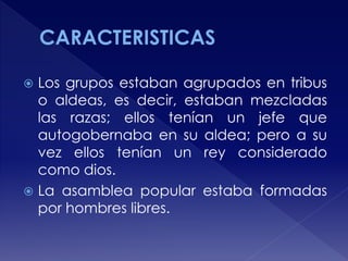  Los grupos estaban agrupados en tribus
o aldeas, es decir, estaban mezcladas
las razas; ellos tenían un jefe que
autogobernaba en su aldea; pero a su
vez ellos tenían un rey considerado
como dios.
 La asamblea popular estaba formadas
por hombres libres.
 