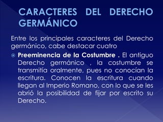 Entre los principales caracteres del Derecho
germánico, cabe destacar cuatro
 Preeminencia de la Costumbre . El antiguo
Derecho germánico , la costumbre se
transmitía oralmente, pues no conocían la
escritura. Conocen la escritura cuando
llegan al Imperio Romano, con lo que se les
abrió la posibilidad de fijar por escrito su
Derecho.
 