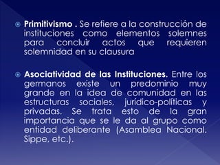  Primitivismo . Se refiere a la construcción de
instituciones como elementos solemnes
para concluir actos que requieren
solemnidad en su clausura
 Asociatividad de las Instituciones. Entre los
germanos existe un predominio muy
grande en la idea de comunidad en las
estructuras sociales, jurídico-políticas y
privadas. Se trata esto de la gran
importancia que se le da al grupo como
entidad deliberante (Asamblea Nacional.
Sippe, etc.).
 