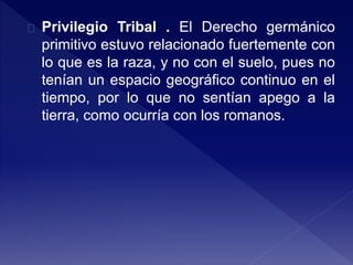 Privilegio Tribal . El Derecho germánico
primitivo estuvo relacionado fuertemente con
lo que es la raza, y no con el suelo, pues no
tenían un espacio geográfico continuo en el
tiempo, por lo que no sentían apego a la
tierra, como ocurría con los romanos.
 