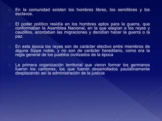 En la comunidad existen los hombres libres, los semilibres y los
esclavos.
El poder político residía en los hombres aptos para la guerra, que
conformaban la Asamblea Nacional, en la que elegían a los reyes y
caudillos, acordaban las migraciones y decidían hacer la guerra o la
paz.
En esta época los reyes son de carácter electivo entre miembros de
alguna Sippe noble, y no son de carácter hereditario, como era la
regla general de los pueblos civilizados de la época
La primera organización territorial que vieron formar los germanos
fueron los cantones, los que fueron desarrollados paulatinamente
desplazando así la administración de la justicia
 