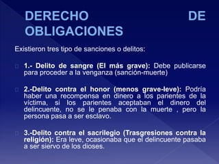 Existieron tres tipo de sanciones o delitos:
1.- Delito de sangre (El más grave): Debe publicarse
para proceder a la venganza (sanción-muerte)
2.-Delito contra el honor (menos grave-leve): Podría
haber una recompensa en dinero a los parientes de la
víctima, si los parientes aceptaban el dinero del
delincuente, no se le penaba con la muerte , pero la
persona pasa a ser esclavo.
3.-Delito contra el sacrilegio (Trasgresiones contra la
religión): Era leve, ocasionaba que el delincuente pasaba
a ser siervo de los dioses.
 