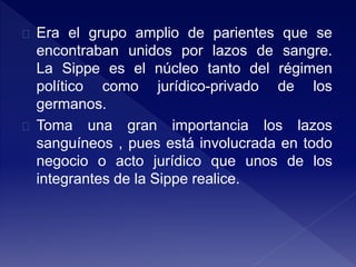 Era el grupo amplio de parientes que se
encontraban unidos por lazos de sangre.
La Sippe es el núcleo tanto del régimen
político como jurídico-privado de los
germanos.
Toma una gran importancia los lazos
sanguíneos , pues está involucrada en todo
negocio o acto jurídico que unos de los
integrantes de la Sippe realice.
 