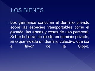 Los germanos conocían el dominio privado
sobre las especies transportables como el
ganado, las armas y cosas de uso personal.
Sobre la tierra, no existe un dominio privado,
sino que existía un dominio colectivo que iba
a favor de la Sippe.
 