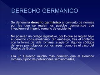 Se denomina derecho germánico al conjunto de normas
por las que se regían los pueblos germánicos que
invadieron el imperio romano de occidente
No poseían un código legislativo, por lo que se regían bajo
el derecho consuetudinario. Sin embargo, tras el contacto
con la forma de vida romana, surgieron algunos códigos
de leyes promulgados por los reyes, como es el caso del
Código de Eurico.
Era un Derecho mucho más primitivo que el Derecho
romano, típico de poblaciones seminómadas,
 