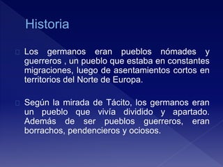 Los germanos eran pueblos nómades y
guerreros , un pueblo que estaba en constantes
migraciones, luego de asentamientos cortos en
territorios del Norte de Europa.
Según la mirada de Tácito, los germanos eran
un pueblo que vivía dividido y apartado.
Además de ser pueblos guerreros, eran
borrachos, pendencieros y ociosos.
 
