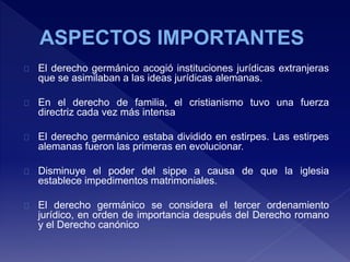 El derecho germánico acogió instituciones jurídicas extranjeras
que se asimilaban a las ideas jurídicas alemanas.
En el derecho de familia, el cristianismo tuvo una fuerza
directriz cada vez más intensa
El derecho germánico estaba dividido en estirpes. Las estirpes
alemanas fueron las primeras en evolucionar.
Disminuye el poder del sippe a causa de que la iglesia
establece impedimentos matrimoniales.
El derecho germánico se considera el tercer ordenamiento
jurídico, en orden de importancia después del Derecho romano
y el Derecho canónico
 