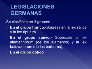 Se clasifican en 3 grupos:
En el grupo franco.-Sobresalen la lex sálica
y la lex ripuaira.
En el grupo suevo.- Sobresale la lex
alamannorum (de los alamanos) y la lex
baiuvariorum (de los barbaros).
En el grupo gótico
 
