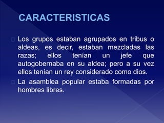 Los grupos estaban agrupados en tribus o
aldeas, es decir, estaban mezcladas las
razas; ellos tenían un jefe que
autogobernaba en su aldea; pero a su vez
ellos tenían un rey considerado como dios.
La asamblea popular estaba formadas por
hombres libres.
 