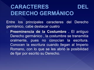 Entre los principales caracteres del Derecho
germánico, cabe destacar cuatro
Preeminencia de la Costumbre . El antiguo
Derecho germánico , la costumbre se transmitía
oralmente, pues no conocían la escritura.
Conocen la escritura cuando llegan al Imperio
Romano, con lo que se les abrió la posibilidad
de fijar por escrito su Derecho.
 