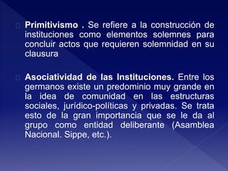 Primitivismo . Se refiere a la construcción de
instituciones como elementos solemnes para
concluir actos que requieren solemnidad en su
clausura
Asociatividad de las Instituciones. Entre los
germanos existe un predominio muy grande en
la idea de comunidad en las estructuras
sociales, jurídico-políticas y privadas. Se trata
esto de la gran importancia que se le da al
grupo como entidad deliberante (Asamblea
Nacional. Sippe, etc.).
 