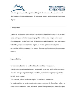 estructuras jurídicas, sociales o políticas. El espíritu de la comunidad se presentaba en la 
vida privada y social de los Germanos sin importar el número de personas que conformaran 
el grupo. 
• Privilegio Tribal 
El Derecho germánico primitivo estuvo relacionado fuertemente con lo que es la raza, y no 
con el suelo, pues no tenían un espacio geográfico continuo en el tiempo, por lo que no 
sentían apego a la tierra, como ocurría con los romanos. Este carácter es el que desencadena 
la dualidad jurídica cuando entran al Imperio los pueblos germanos. Este régimen de 
personalidad jurídica no va a tener los mismos alcances entre los distintos reinos germano-romanos 
Régimen Político 
En la comunidad existen los hombres libres, los semilibres y los esclavos. 
El poder político residía en los hombres aptos para la guerra, que conformaban la Asamblea 
Nacional, en la que elegían a los reyes y caudillos, acordaban las migraciones y decidían 
hacer la guerra o la paz. 
Esta estructura política moldea una especie de democracia tribal-militar. 
En esta época los reyes son de carácter electivo entre miembros de alguna Sippe noble, y no 
son de carácter hereditario, como era la regla general de los pueblos civilizados de la época. 
 