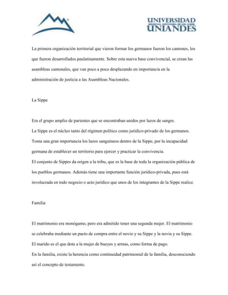 La primera organización territorial que vieron formar los germanos fueron los cantones, los 
que fueron desarrollados paulatinamente. Sobre esta nueva base convivencial, se crean las 
asambleas cantonales, que van poco a poco desplazando en importancia en la 
administración de justicia a las Asambleas Nacionales. 
La Sippe 
Era el grupo amplio de parientes que se encontraban unidos por lazos de sangre. 
La Sippe es el núcleo tanto del régimen político como jurídico-privado de los germanos. 
Toma una gran importancia los lazos sanguíneos dentro de la Sippe, por la incapacidad 
germana de establecer un territorio para ejercer y practicar la convivencia. 
El conjunto de Sippes da origen a la tribu, que es la base de toda la organización pública de 
los pueblos germanos. Además tiene una importante función jurídico-privada, pues está 
involucrada en todo negocio o acto jurídico que unos de los integrantes de la Sippe realice. 
Familia 
El matrimonio era monógamo, pero era admitido tener una segunda mujer. El matrimonio 
se celebraba mediante un pacto de compra entre el novio y su Sippe y la novia y su Sippe. 
El marido es el que dota a la mujer de bueyes y armas, como forma de pago. 
En la familia, existe la herencia como continuidad patrimonial de la familia, desconociendo 
así el concepto de testamento. 
 