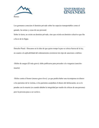 Bienes 
Los germanos conocían el dominio privado sobre las especies transportables como el 
ganado, las armas y cosas de uso personal. 
Sobre la tierra, no existe un dominio privado, sino que existía un dominio colectivo que iba 
a favor de la Sippe. 
Derecho Penal.- Descanso en la idea de que quien rompe la paz se coloca fuerza de la ley, 
en cuanto a la aplicabilidad del ordenamiento existieron tres tipo de sanciones o delitos: 
-Delito de sangre (El más grave): debe publicarse para proceder a la venganza (sanción-muerte) 
-Delito contra el honor (menos grave-leve): ya que podría haber una recompensa en dinero 
a los parientes de la víctima, si los parientes aceptaban el dinero del delincuente, no se le 
penaba con la muerte (es cuando dañaba la integridad por medio de críticas de una persona) 
pero la persona pasa a ser esclavo. 
 