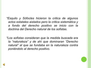  *Esquilo y Sófocles hicieron la critica de algunos actos estatales aislados pero la critica sistemática y a fondo del derecho positivo se inicio con la doctrina del Derecho natural de los sofistas. *Los sofistas consideran que la medida buscada era la “naturaleza” y de ahí que dominaran “Derecho natural” al que se fundaba en la naturaleza contra poniéndolo al derecho positivo. 