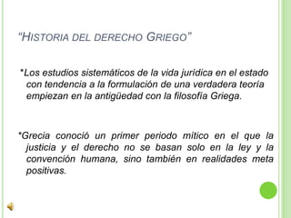 “Historia del derecho Griego” *Los estudios sistemáticos de la vida jurídica en el estado con tendencia a la formulación de una verdadera teoría empiezan en la antigüedad con la filosofía Griega.*Grecia conoció un primer periodo mítico en el que la justicia y el derecho no se basan solo en la ley y la convención humana, sino también en realidades meta positivas.