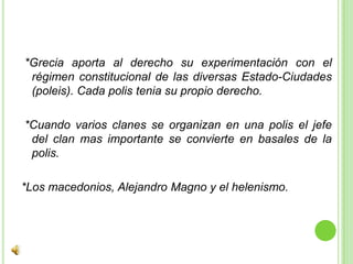 *Grecia aporta al derecho su experimentación con el régimen constitucional de las diversas Estado-Ciudades (poleis). Cada polis tenia su propio derecho. *Cuando varios clanes se organizan en una polis el jefe del clan mas importante se convierte en basales de la polis.*Los macedonios, Alejandro Magno y el helenismo.