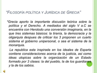 “Filosofía política y Jurídica de Grecia” *Grecia aporto la importante discusión teórica sobre la política y el Derecho. A mediados del siglo V a.C se encuentra con Herotodo una conversión imaginaria, en la que tres sistemas básicos: la tiranía, la democracia y la oligarquia despues de criticar los 3 proponen un cuarto sistema el gobierno unipersonal, o sea el sistema de la monarquia.    La republica esta inspirada en los ideales de Esparta contiene consideraciones acerca de la justicia, asi como ideas utopicas sobre la organización de un Estado formado por 3 clases: la del pueblo, la de los guardianes y la de los sabios.