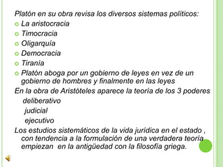 Platón en su obra revisa los diversos sistemas políticos:La aristocraciaTimocraciaOligarquíaDemocraciaTiraníaPlatón aboga por un gobierno de leyes en vez de un gobierno de hombres y finalmente en las leyes En la obra de Aristóteles aparece la teoría de los 3 poderes    deliberativo    judicial     ejecutivoLos estudios sistemáticos de la vida jurídica en el estado , con tendencia a la formulación de una verdadera teoría empiezan  en la antigüedad con la filosofía griega.