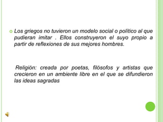 Los griegos no tuvieron un modelo social o político al que pudieran imitar . Ellos construyeron el suyo propio a partir de reflexiones de sus mejores hombres.   Religión: creada por poetas, filósofos y artistas que crecieron en un ambiente libre en el que se difundieron las ideas sagradas