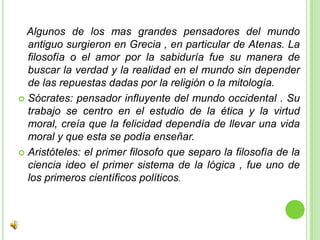    Algunos de los mas grandes pensadores del mundo antiguo surgieron en Grecia , en particular de Atenas. La filosofía o el amor por la sabiduría fue su manera de buscar la verdad y la realidad en el mundo sin depender de las repuestas dadas por la religión o la mitología.Sócrates: pensador influyente del mundo occidental . Su trabajo se centro en el estudio de la ética y la virtud moral, creía que la felicidad dependía de llevar una vida moral y que esta se podía enseñar.Aristóteles: el primer filosofo que separo la filosofía de la ciencia ideo el primer sistema de la lógica , fue uno de los primeros científicos políticos. 