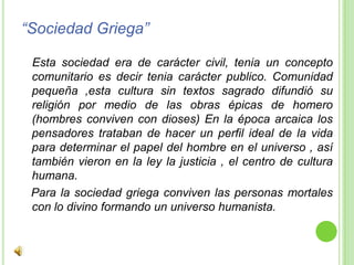 “Sociedad Griega”Esta sociedad era de carácter civil, tenia un concepto comunitario es decir tenia carácter publico. Comunidad pequeña ,esta cultura sin textos sagrado difundió su religión por medio de las obras épicas de homero (hombres conviven con dioses) En la época arcaica los pensadores trataban de hacer un perfil ideal de la vida para determinar el papel del hombre en el universo , así también vieron en la ley la justicia , el centro de cultura humana.  Para la sociedad griega conviven las personas mortales con lo divino formando un universo humanista. 