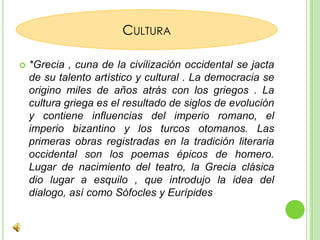 *Grecia , cuna de la civilización occidental se jacta de su talento artístico y cultural . La democracia se origino miles de años atrás con los griegos . La cultura griega es el resultado de siglos de evolución y contiene influencias del imperio romano, el imperio bizantino y los turcos otomanos. Las primeras obras registradas en la tradición literaria occidental son los poemas épicos de homero. Lugar de nacimiento del teatro, la Grecia clásica dio lugar a esquilo , que introdujo la idea del dialogo, así como Sófocles y EurípidesCultura