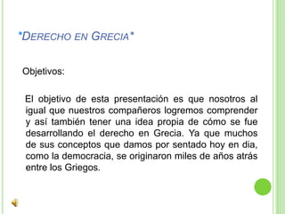 *Derecho en Grecia*  Objetivos:   El objetivo de esta presentación es que nosotros al igual que nuestros compañeros logremos comprender y así también tener una idea propia de cómo se fue desarrollando el derecho en Grecia. Ya que muchos de sus conceptos que damos por sentado hoy en dia, como la democracia, se originaron miles de años atrás entre los Griegos.
