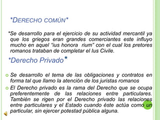 *Derecho común**Se desarrollo para el ejercicio de su actividad mercantil ya que los griegos eran grandes comerciantes este influyo mucho en aquel “ius honora  rium” con el cual los pretores romanos trataban de completar el IusCivile.*Derecho Privado*Se desarrollo el tema de las obligaciones y contratos en forma tal que llamo la atención de los juristas romanos  El Derecho privado es la rama del Derecho que se ocupa preferentemente de las relaciones entre particulares. También se rigen por el Derecho privado las relaciones entre particulares y el Estado cuando éste actúa como un particular, sin ejercer potestad pública alguna.