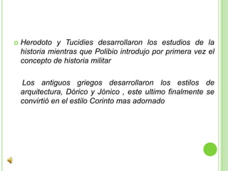 Herodoto y Tucidies desarrollaron los estudios de la historia mientras que Polibio introdujo por primera vez el concepto de historia militar   Los antiguos griegos desarrollaron los estilos de arquitectura, Dórico y Jónico , este ultimo finalmente se convirtió en el estilo Corinto mas adornado  