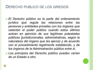 Derecho publico de los griegosEl Derecho público es la parte del ordenamiento jurídico que regula las relaciones entre las personas y entidades privadas con los órganos que ostentan el poder público cuando estos últimos actúan en ejercicio de sus legítimas potestades públicas (jurisdiccionales, administrativas, según la naturaleza del órgano que las ejerce) y de acuerdo con el procedimiento legalmente establecido, y de los órganos de la Administración pública entre sí.Los principios del Derecho público pueden varían de un Estado a otro. 