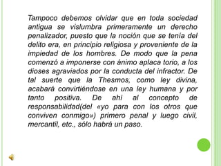   Tampoco debemos olvidar que en toda sociedad antigua se vislumbra primeramente un derecho penalizador, puesto que la noción que se tenía del delito era, en principio religiosa y proveniente de la impiedad de los hombres. De modo que la pena comenzó a imponerse con ánimo aplaca torio, a los dioses agraviados por la conducta del infractor. De tal suerte que la Thesmos, como ley divina, acabará convirtiéndose en una ley humana y por tanto positiva. De ahí al concepto de responsabilidad(del «yo para con los otros que conviven conmigo») primero penal y luego civil, mercantil, etc., sólo habrá un paso.