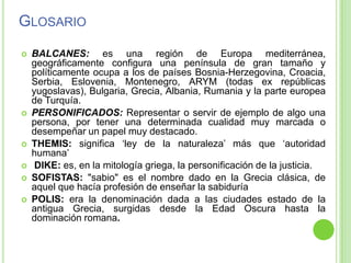 GlosarioBALCANES: es una región de Europa mediterránea, geográficamente configura una península de gran tamaño y políticamente ocupa a los de países Bosnia-Herzegovina, Croacia, Serbia, Eslovenia, Montenegro, ARYM (todas ex repúblicas yugoslavas), Bulgaria, Grecia, Albania, Rumania y la parte europea de Turquía. PERSONIFICADOS: Representar o servir de ejemplo de algo una persona, por tener una determinada cualidad muy marcada o desempeñar un papel muy destacado.THEMIS: significa ‘ley de la naturaleza’ más que ‘autoridad humana’ DIKE: es, en la mitología griega, la personificación de la justicia. SOFISTAS: "sabio" es el nombre dado en la Grecia clásica, de aquel que hacía profesión de enseñar la sabiduríaPOLIS: era la denominación dada a las ciudades estado de la antigua Grecia, surgidas desde la Edad Oscura hasta la dominación romana.