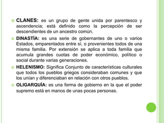 CLANES: es un grupo de gente unida por parentesco y ascendencia; está definido como la percepción de ser descendientes de un ancestro común. DINASTÍA: es una serie de gobernantes de uno o varios Estados, emparentados entre sí, o provenientes todos de una misma familia. Por extensión se aplica a toda familia que acumula grandes cuotas de poder económico, político o social durante varias generaciones.HELENISMO: Significa Conjunto de características culturales que todos los pueblos griegos consideraban comunes y que los unían y diferenciaban en relación con otros pueblos.OLIGARQUÍA: es una forma de gobierno en la que el poder supremo está en manos de unas pocas personas.