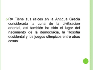 R= Tiene sus raíces en la Antigua Grecia considerada la cuna de la civilización oriental, así también ha sido el lugar del nacimiento de la democracia, la filosofía occidental y los juegos olímpicos entre otras cosas.