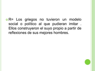 R= Los griegos no tuvieron un modelo social o político al que pudieran imitar . Ellos construyeron el suyo propio a partir de reflexiones de sus mejores hombres.