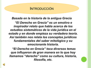 Basada en la historia de la antigua Grecia     “El Derecho en Grecia” es un emotivo e inspirador relato que habla acerca de los estudios sistemáticos de la vida jurídica en el estado y en donde empieza su verdadera teoría. Así también nos relata los conceptos jurídicos fundamentales del saber mitológico y su emocionante historia.     “El Derecho en Grecia” toca diversos temas que influyeron de gran manera en lo que hoy llamamos “derecho” como su cultura, historia, filosofía, etc.Introducción