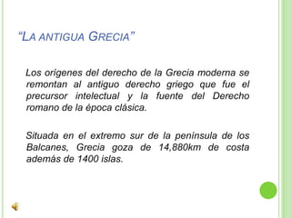 “La antigua Grecia”   Los orígenes del derecho de la Grecia moderna se remontan al antiguo derecho griego que fue el precursor intelectual y la fuente del Derecho romano de la época clásica.   Situada en el extremo sur de la península de los Balcanes, Grecia goza de 14,880km de costa además de 1400 islas.