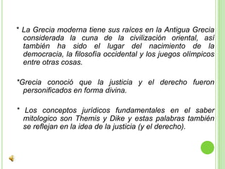 * La Grecia moderna tiene sus raíces en la Antigua Grecia considerada la cuna de la civilización oriental, así también ha sido el lugar del nacimiento de la democracia, la filosofía occidental y los juegos olímpicos entre otras cosas.*Grecia conoció que la justicia y el derecho fueron personificados en forma divina.* Los conceptos jurídicos fundamentales en el saber mitologico son Themis y Dike y estas palabras también se reflejan en la idea de la justicia (y el derecho).