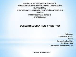 Profesora:
Colmenares, Lucia.
Autor:
Hernández, Gunther
C.I: 26.609.593
Relaciones Industriales – 76
Caracas, octubre 2021
REPÚBLICA BOLIVARIANA DE VENEZUELA.
MINISTERIO DEL PODER POPULAR PARA LA EDUCACIÓN
UNIVERSITARIA.
INSTITUTO UNIVERSITARIO DE TECNOLOGÍA ANTONIO JOSÉ
DE SUCRE.
INTRODUCCIÓN AL DERECHO
SEDE CARACAS.
DERECHO SUSTANTIVO Y ADJETIVO
 