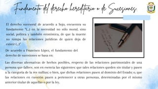 El derecho sucesoral de acuerdo a Sojo, encuentra su
fundamento “(...) en la necesidad no sólo moral, sino
social, política y también económica, de que la muerte
no rompa las relaciones jurídicas de quien deja de
existir (...)”
Las diversas alternativas de hechos posibles, respecto de las relaciones patrimoniales de una
persona que fallece, son en esencia las siguientes: que tales relaciones queden sin titular y pasen
a la categoría de la res nullius; o bien, que dichas relaciones pasen al dominio del Estado; o, que
las relaciones en cuestión pasen a pertenecer a otras personas, determinadas por el mismo
anterior titular de aquellas o por la ley.
De acuerdo a Francisco López, el fundamento del
derecho de sucesiones se basa en:
 