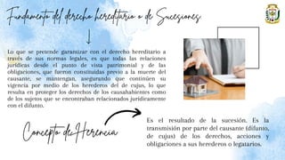 Lo que se pretende garantizar con el derecho hereditario a
través de sus normas legales, es que todas las relaciones
jurídicas desde el punto de vista patrimonial y de las
obligaciones, que fueron constituidas previo a la muerte del
causante, se mantengan, asegurando que continúen su
vigencia por medio de los herederos del de cujus, lo que
resulta en proteger los derechos de los causahabientes como
de los sujetos que se encontraban relacionados jurídicamente
con el difunto.
Es el resultado de la sucesión. Es la
transmisión por parte del causante (difunto,
de cujus) de los derechos, acciones y
obligaciones a sus herederos o legatarios.
 