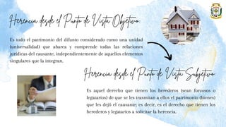 Es todo el patrimonio del difunto considerado como una unidad
(universalidad) que abarca y comprende todas las relaciones
jurídicas del causante, independientemente de aquellos elementos
singulares que la integran.
Es aquel derecho que tienen los herederos (sean forzosos o
legatarios) de que se les trasmitan a ellos el patrimonio (bienes)
que les dejó el causante; es decir, es el derecho que tienen los
herederos y legatarios a solicitar la herencia.
 